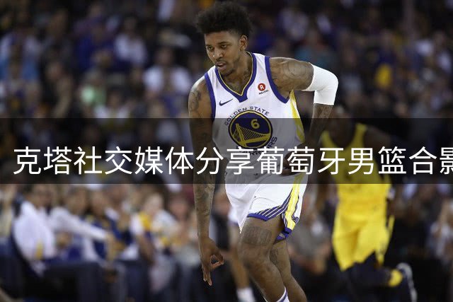 克塔社交媒体分享葡萄牙男篮合影 与球迷共庆国家队时刻