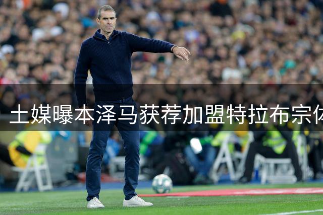 土媒曝本泽马获荐加盟特拉布宗体育
