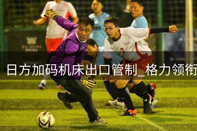 日方加码机床出口管制 格力领衔国产化突围之路