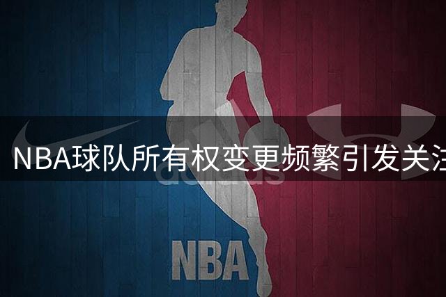 NBA球队所有权变更频繁引发关注